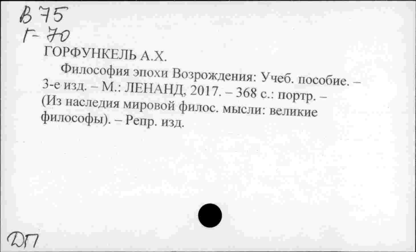 ﻿ГОРФУНКЕЛЬ А.Х.
Философия эпохи Возрождения: Учеб, пособие -3< изд. - М.: ЛЕНАНД. 2017. - 368 с.: портр (Из наследия мировой филос. мысли: великие философы). - Репр. изд.
